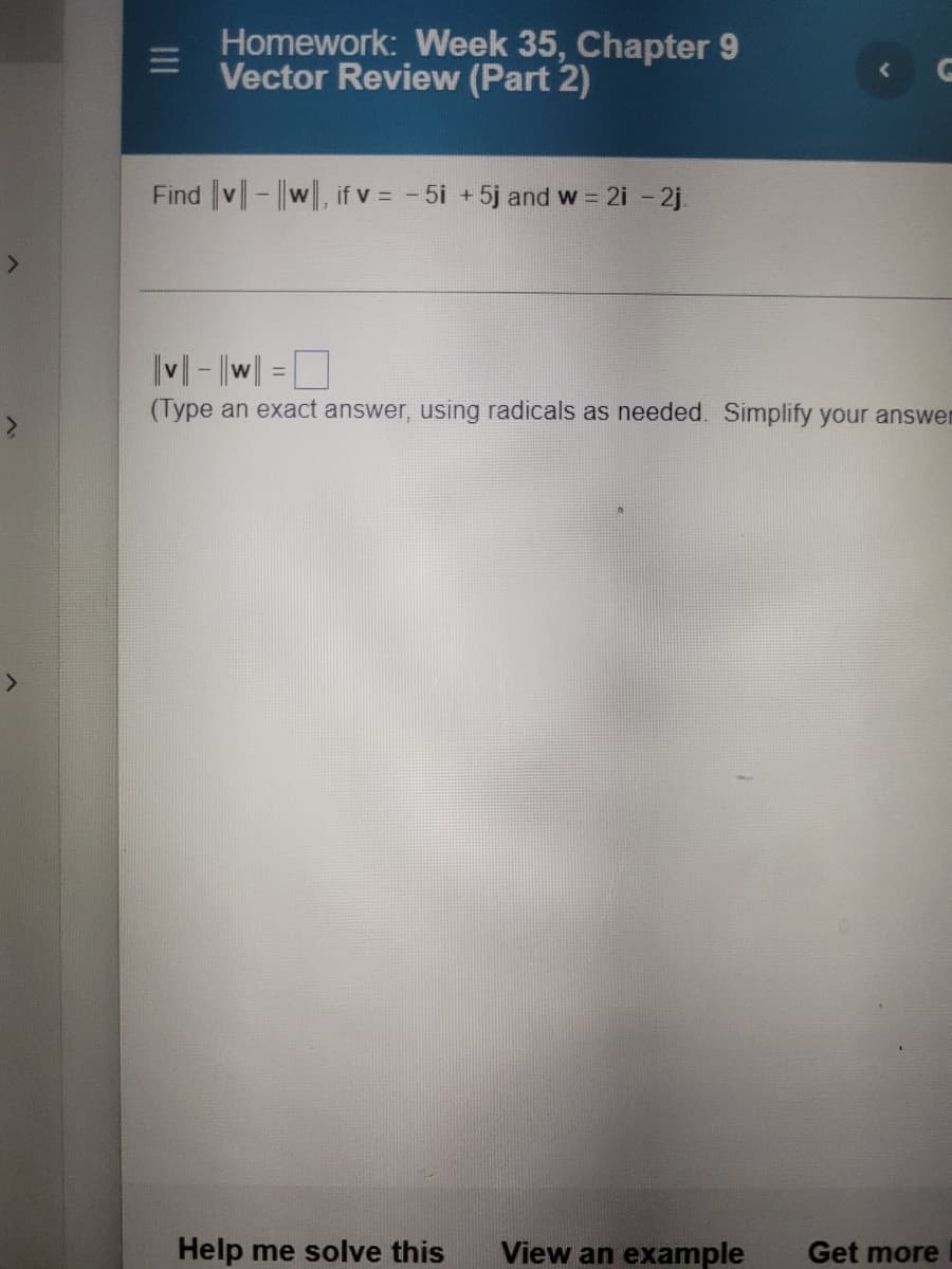 Homework: Week 35, Chapter 9
Vector Review (Part 2)
Find v-||w, if v = - 5i +5j and w = 2i - 2j.
M - |w| =D
(Type an exact answer, using radicals as needed. Simplify your answer
Help me solve this
View an example
Get more
