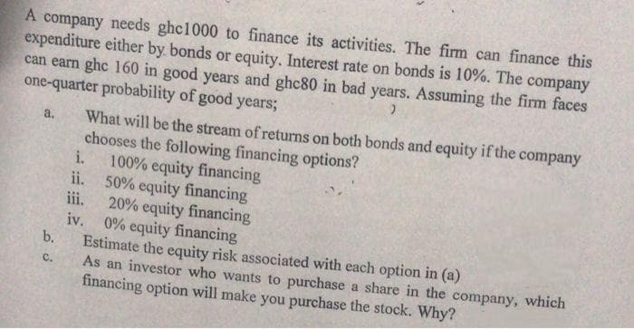 A company needs ghc1000 to finance its activities. The firm can finance this
expenditure either by bonds or equity. Interest rate on bonds is 10%. The company
can earn ghe 160 in good years and ghc80 in bad years. Assuming the firm faces
one-quarter probability of good years;
What will be the stream of returns on both bonds and equity if the company
chooses the following financing options?
i.
a.
100% equity financing
ii.
50% equity financing
iii.
20% equity financing
iv.
0% equity financing
Estimate the equity risk associated with each option in (a)
As an investor who wants to purchase a share in the company, which
financing option will make you purchase the stock. Why?
b.
C.
