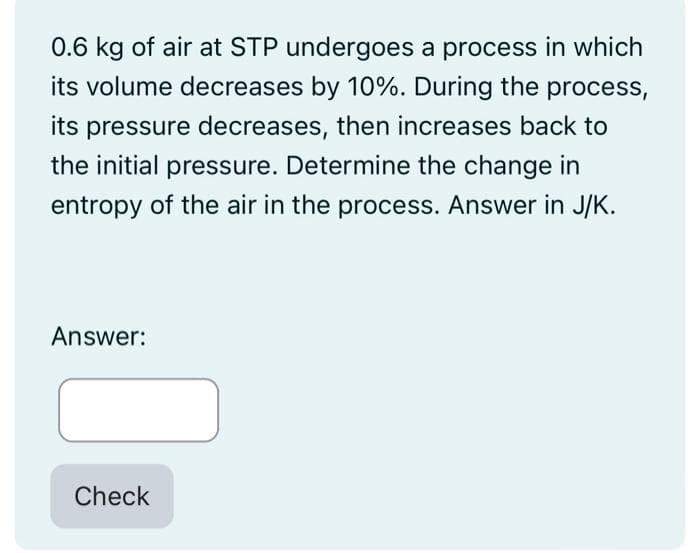 0.6 kg of air at STP undergoes a process in which
its volume decreases by 10%. During the process,
its pressure decreases, then increases back to
the initial pressure. Determine the change in
entropy of the air in the process. Answer in J/K.
Answer:
Check