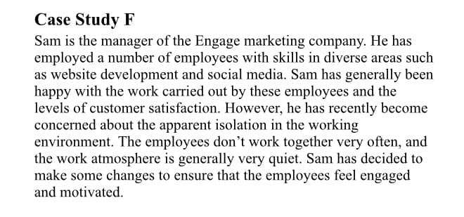 Case Study F
Sam is the manager of the Engage marketing company. He has
employed a number of employees with skills in diverse areas such
as website development and social media. Sam has generally been
happy with the work carried out by these employees and the
levels of customer satisfaction. However, he has recently become
concerned about the apparent isolation in the working
environment. The employees don't work together very often, and
the work atmosphere is generally very quiet. Sam has decided to
make some changes to ensure that the employees feel engaged
and motivated.
