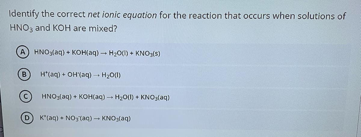 Identify the correct net ionic equation for the reaction that occurs when solutions of
HNO3 and KOH are mixed?
A HNO3(aq) + KOH(aq) – H20(I) + KNO3(s)
H*(aq) + OH (aq) H20(1)
HNO3(aq) + KOH(aq) H20(I) + KNO3(aq)
K*(aq) + NO3 (aq) KNO3(aq)
