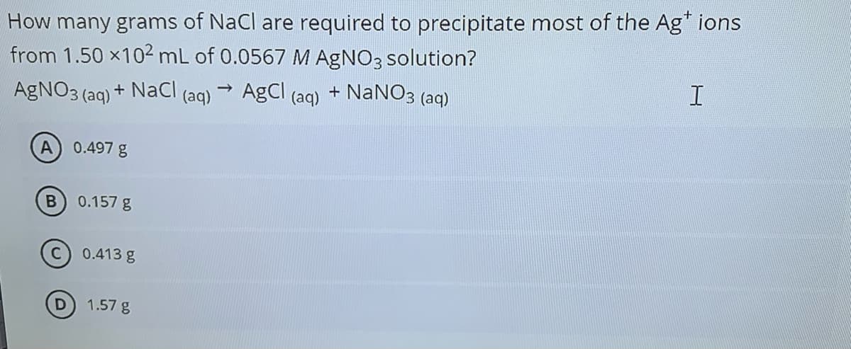 How many grams of NaCl are required to precipitate most of the Ag" ions
from 1.50 x102 mL of 0.0567 M AGNO3 solution?
AgNO3 (aq) + NaCl (aq) AgCl (aq) + NANO3 (aq)
A.
0.497 g
0.157 g
(c) 0.413 g
1.57 g
