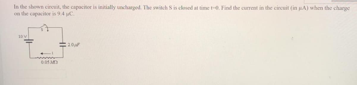 In the shown circuit, the capacitor is initially uncharged. The switch S is closed at time t-0. Find the current in the circuit (in uA) when the charge
on the capacitor is 9.4 µC.
10 V
2.0uF
0.05 MO
