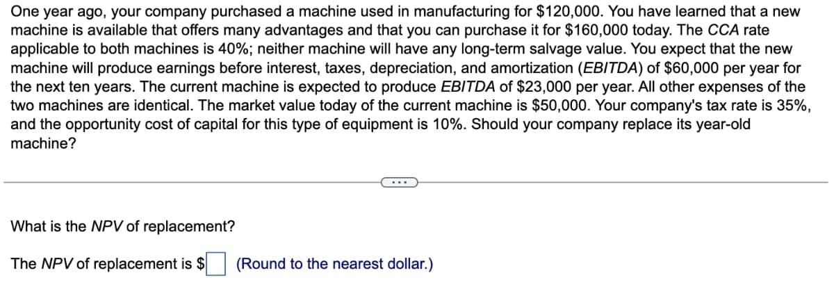 One year ago, your company purchased a machine used in manufacturing for $120,000. You have learned that a new
machine is available that offers many advantages and that you can purchase it for $160,000 today. The CCA rate
applicable to both machines is 40%; neither machine will have any long-term salvage value. You expect that the new
machine will produce earnings before interest, taxes, depreciation, and amortization (EBITDA) of $60,000 per year for
the next ten years. The current machine is expected to produce EBITDA of $23,000 per year. All other expenses of the
two machines are identical. The market value today of the current machine is $50,000. Your company's tax rate is 35%,
and the opportunity cost of capital for this type of equipment is 10%. Should your company replace its year-old
machine?
What is the NPV of replacement?
The NPV of replacement is $ ☐ (Round to the nearest dollar.)