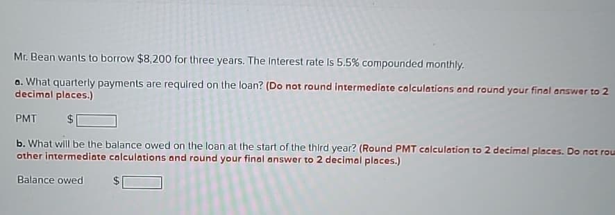 Mr. Bean wants to borrow $8,200 for three years. The Interest rate Is 5.5% compounded monthly.
a. What quarterly payments are required on the loan? (Do not round intermediate calculations and round your final answer to 2
decimal places.)
PMT
$
b. What will be the balance owed on the loan at the start of the third year? (Round PMT calculation to 2 decimal places. Do not rou
other intermediate calculations and round your final answer to 2 decimal places.)
Balance owed