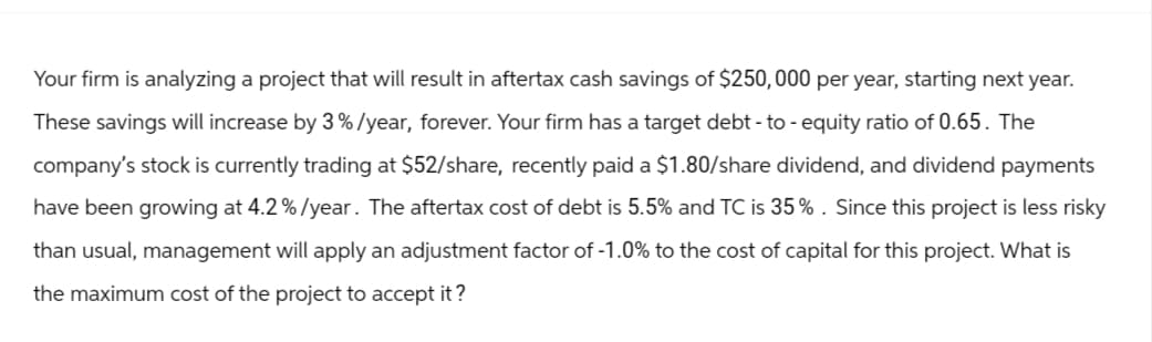 Your firm is analyzing a project that will result in aftertax cash savings of $250,000 per year, starting next year.
These savings will increase by 3%/year, forever. Your firm has a target debt-to-equity ratio of 0.65. The
company's stock is currently trading at $52/share, recently paid a $1.80/share dividend, and dividend payments
have been growing at 4.2%/year. The aftertax cost of debt is 5.5% and TC is 35%. Since this project is less risky
than usual, management will apply an adjustment factor of -1.0% to the cost of capital for this project. What is
the maximum cost of the project to accept it?