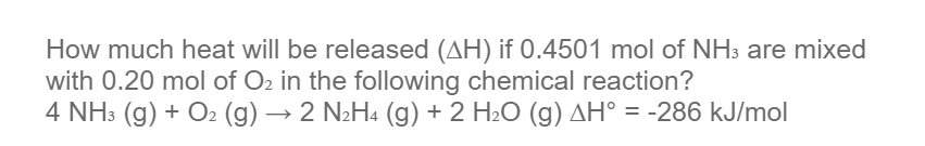 How much heat will be released (AH) if 0.4501 mol of NH3 are mixed
with 0.20 mol of O2 in the following chemical reaction?
4 NH3 (g) + O2 (g) → 2 N2H4 (g) + 2 H2O (g) AH° = -286 kJ/mol
