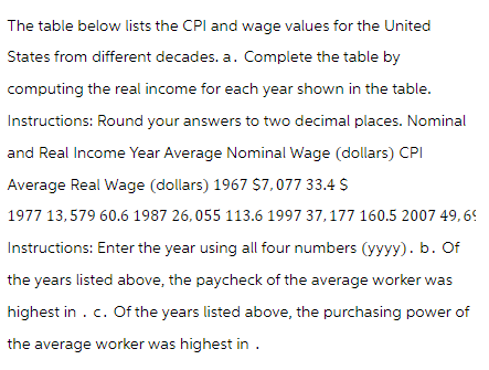 The table below lists the CPI and wage values for the United
States from different decades. a. Complete the table by
computing the real income for each year shown in the table.
Instructions: Round your answers to two decimal places. Nominal
and Real Income Year Average Nominal Wage (dollars) CPI
Average Real Wage (dollars) 1967 $7,077 33.4 $
1977 13,579 60.6 1987 26,055 113.6 1997 37,177 160.5 2007 49,69
Instructions: Enter the year using all four numbers (yyyy). b. Of
the years listed above, the paycheck of the average worker was
highest in . c. Of the years listed above, the purchasing power of
the average worker was highest in .