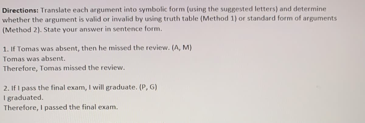 Directions: Translate each argument into symbolic form (using the suggested letters) and determine
whether the argument is valid or invalid by using truth table (Method 1) or standard form of arguments
(Method 2). State your answer in sentence form.
1. If Tomas was absent, then he missed the review. (A, M)
Tomas was absent.
Therefore, Tomas missed the review.
2. If I pass the final exam, I will graduate. (P, G)
I graduated.
Therefore, I passed the final exam.
