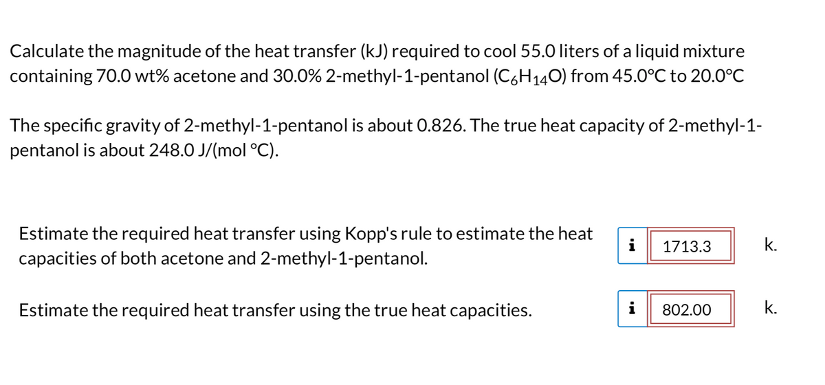 Calculate the magnitude of the heat transfer (kJ) required to cool 55.0 liters of a liquid mixture
containing 70.0 wt% acetone and 30.0% 2-methyl-1-pentanol (C6H140) from 45.0°C to 20.0°C
The specific gravity of 2-methyl-1-pentanol is about 0.826. The true heat capacity of 2-methyl-1-
pentanol is about 248.0 J/(mol °C).
Estimate the required heat transfer using Kopp's rule to estimate the heat
capacities of both acetone and 2-methyl-1-pentanol.
Estimate the required heat transfer using the true heat capacities.
i 1713.3
i
802.00
k.
k.