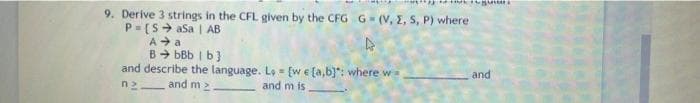 9. Derive 3 strings in the CFL given by the CFG G (V, E, S, P) where
P- (S> asa | AB
A + a
B+ bBb I b)
and describe the language. L, = (we (a,b}": where w=
and
n2
and m 2
and m is
