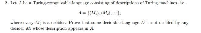 2. Let A be a Turing-recognizable language consisting of descriptions of Turing machines, i.e.,
A = {(M1), (M2),...},
where every M; is a decider. Prove that some decidable language D is not decided by any
decider M, whose description appears in A.
