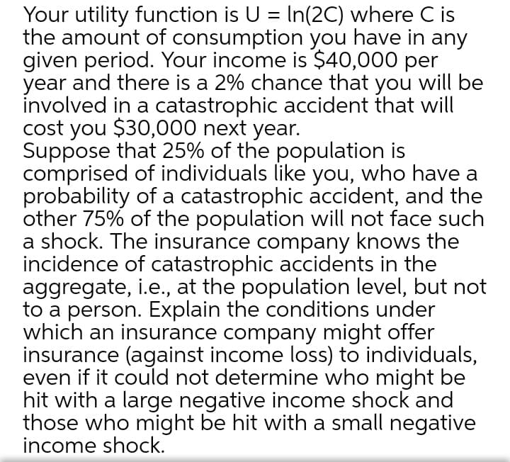 Your utility function is U = In(2C) where C is
the amount of consumption you have in any
given period. Your income is $40,000 per
year and there is a 2% chance that you will be
involved in a catastrophic accident that will
cost you $30,000 next year.
Suppose that 25% of the population is
comprised of individuals like you, who have a
probability of a catastrophic accident, and the
other 75% of the population will not face such
a shock. The insurance company knows the
incidence of catastrophic accidents in the
aggregate, i.e., at the population level, but not
to a person. Explain the conditions under
which an insurance company might offer
insurance (against income loss) to individuals,
even if it could not determine who might be
hit with a large negative income shock and
those who might be hit with a small negative
income shock.
