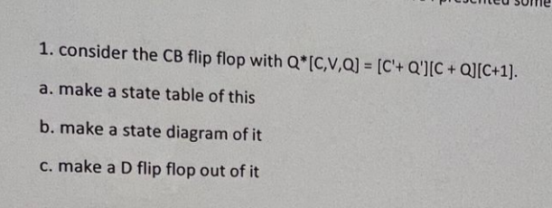 1. consider the CB flip flop with Q*[C,V,Q] = [C'+ Q'][C+Q][C+1].
a. make a state table of this
b. make a state diagram of it
c. make a D flip flop out of it
