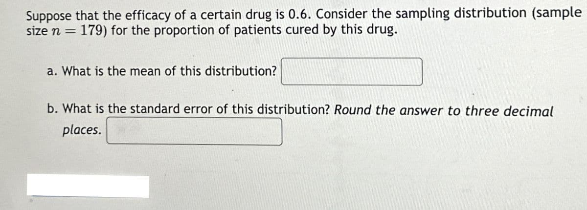 Suppose that the efficacy of a certain drug is 0.6. Consider the sampling distribution (sample
size n = 179) for the proportion of patients cured by this drug.
a. What is the mean of this distribution?
b. What is the standard error of this distribution? Round the answer to three decimal
places.
