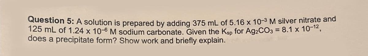 Question 5: A solution is prepared by adding 375 mL of 5.16 x 10-3 M silver nitrate and
125 mL of 1.24 x 10-6 M sodium carbonate. Given the Ksp for Ag2CO3 = 8.1 x 10-12,
does a precipitate form? Show work and briefly explain.