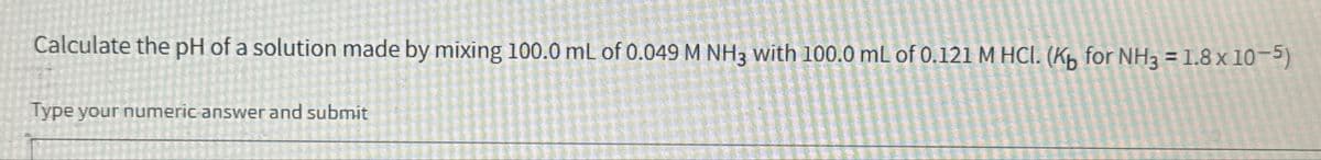 Calculate the pH of a solution made by mixing 100.0 mL of 0.049 M NH3 with 100.0 mL of 0.121 M HCl. (Kb for NH3 = 1.8 x 10-5)
Type your numeric answer and submit