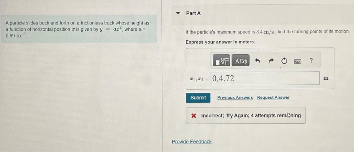 A particle slides back and forth on a frictionless track whose height as
a function of horizontal position is given by yaz², where a =
0.89 m-1
▼
Part A
If the particle's maximum speed is 8.4 m/s, find the turning points of its motion.
Express your answer in meters.
VE ΑΣΦ
*1,*2= 0,4.72
Submit Previous Answers Request Answer
X Incorrect; Try Again; 4 attempts remaining
Provide Feedback
?
m