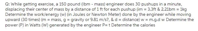 Q: While getting exercise, a 150 pound (Ibm - mass) engineer does 30 pushups in a minute,
displacing their center of mass by a distance of 1 ft for each pushup (im = 3.3ft & 2.21bm = 1kg
Determine the work/energy (w) (in Joules or Newton Meter) done by the engineer while moving
upward (30 times) (m = mass, g = gravity or 9.81 m/s?, & d = distance) w = m.g.d w Determine the
power (P) in Watts (W) generated by the engineer P= t Determine the calories