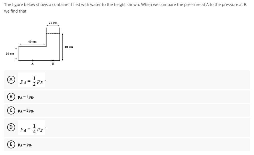 The figure below shows a container filled with water to the height shown. When we compare the pressure at A to the pressure at B.
we find that
20 ст
40 сm
40 cm
20 ст
в
A
1
PA= 7PB
%3D
B) PA = 4PB-
PA = 2PB-
(D
1
PA= PB
E) PA=PB-
