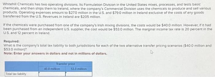 Whitehill Chemicals has two operating divisions. Its Formulation Division in the United States mixes, processes, and tests basic
chemicals, and then ships them to Ireland, where the company's Commercial Division uses the chemicals to produce and sell various
products. Operating expenses amount to $27.0 million in the U.S. and $79.0 million in Ireland exclusive of the costs of any goods
transferred from the U.S. Revenues in Ireland are $205 million.
If the chemicals were purchased from one of the company's Irish mixing divisions, the costs would be $40.0 million. However, if it had
been purchased from an independent U.S. supplier, the cost would be $53.0 million. The marginal income tax rate is 20 percent in the
U.S. and 12 percent in Ireland.
Required:
What is the company's total tax liability to both jurisdictions for each of the two alternative transfer pricing scenarios ($40.0 million and
$53.0 million)?
Note: Enter your answers in dollars and not in millions of dollars.
Total tax liability
Transfer price
40.0 million
53.0 million
