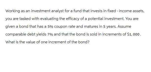 Working as an investment analyst for a fund that invests in fixed-income assets,
you are tasked with evaluating the efficacy of a potential investment. You are
given a bond that has a 5% coupon rate and matures in 5 years. Assume
comparable debt yields 7% and that the bond is sold in increments of $1,000.
What is the value of one increment of the bond?