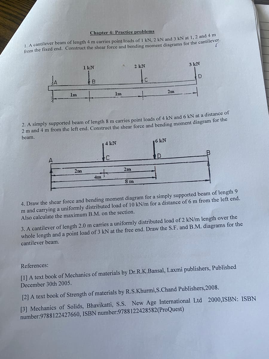 Chapter 4: Practice problems
f 1 kN, 2 kN and 3 kN at 1, 2 and 4 m
1. A cantilever beam of length 4 m carries point loads
from the fixed end. Construct the shear force and bending moment diagrams for the cantilever.
1m
A
1 kN
2m
8
4m
1m
4 kN
C
+
2. A simply supported beam of length 8 m carries point loads of 4 kN and 6 kN at a distance of
2 m and 4 m from the left end. Construct the shear force and bending moment diagram for the
beam.
2m
2 kN
8 m
C
+
6 kN
2m
D
3 kN
D
4. Draw the shear force and bending moment diagram for a simply supported beam of length 9
m and carrying a uniformly distributed load of 10 kN/m for a distance of 6 m from the left end.
Also calculate the maximum B.M. on the section.
3. A cantilever of length 2.0 m carries a uniformly distributed load of 2 kN/m length over the
whole length and a point load of 3 kN at the free end. Draw the S.F. and B.M. diagrams for the
cantilever beam.
References:
[1] A text book of Mechanics of materials by Dr.R.K.Bansal, Laxmi publishers, Published
December 30th 2005.
[2] A text book of Strength of materials by R.S.Khurmi,S.Chand Publishers, 2008.
[3] Mechanics of Solids, Bhavikatti, S.S. New Age International Ltd 2000,ISBN: ISBN
number: 9788122427660, ISBN number: 9788122428582(ProQuest)