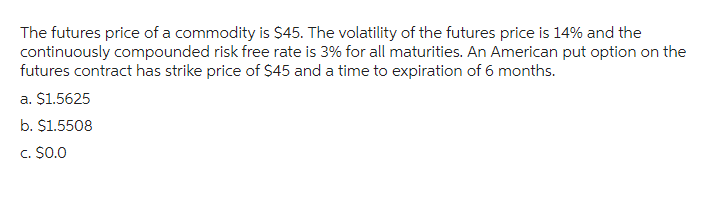 The futures price of a commodity is $45. The volatility of the futures price is 14% and the
continuously compounded risk free rate is 3% for all maturities. An American put option on the
futures contract has strike price of $45 and a time to expiration of 6 months.
a. $1.5625
b. $1.5508
c. $0.0