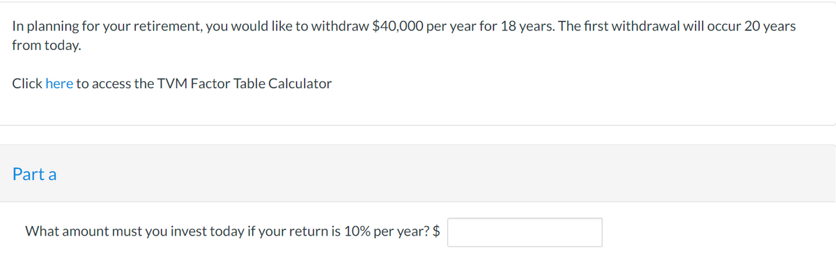 In planning for your retirement, you would like to withdraw $40,000 per year for 18 years. The first withdrawal will occur 20 years
from today.
Click here to access the TVM Factor Table Calculator
Part a
What amount must you invest today if your return is 10% per year? $
