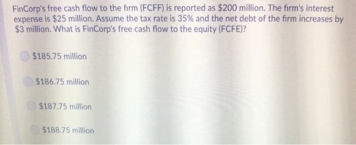FinCorp's free cash flow to the firm (FCFF) is reported as $200 million. The firm's interest
expense is $25 million. Assume the tax rate is 35% and the net debt of the firm increases by
$3 million. What is FinCorp's free cash flow to the equity (FCFE)?
$185.75 million
$186.75 million
$187.75 million
$188.75 million