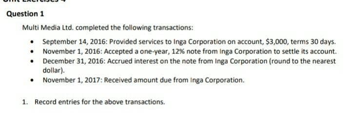 Question 1
Multi Media Ltd. completed the following transactions:
• September 14, 2016: Provided services to Inga Corporation on account, $3,000, terms 30 days.
• November 1, 2016: Accepted a one-year, 12% note from Inga Corporation to settle its account.
• December 31, 2016: Accrued interest on the note from Inga Corporation (round to the nearest
dollar).
• November 1, 2017: Received amount due from Inga Corporation.
1. Record entries for the above transactions.