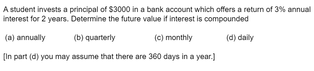 A student invests a principal of $3000 in a bank account which offers a return of 3% annual
interest for 2 years. Determine the future value if interest is compounded
(a) annually
(b) quarterly
(c) monthly
(d) daily
[In part (d) you may assume that there are 360 days in a year.]