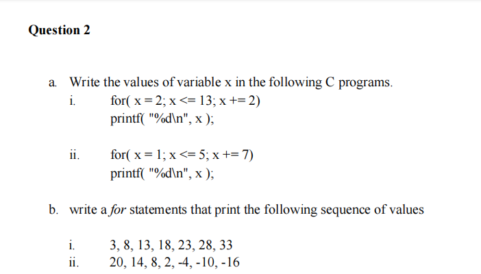 Question 2
Write the values of variable x in the following C programs.
i.
for( x = 2; x <= 13; x += 2)
printf( "%d\n", x );
ii.
for( x = 1; x <= 5; x += 7)
printf( "%d\n", x );
b. write a for statements that print the following sequence of values
i.
3, 8, 13, 18, 23, 28, 33
20, 14, 8, 2, -4, -10, -16
ii.
