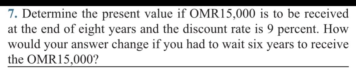 7. Determine the present value if OMR15,000 is to be received
at the end of eight years and the discount rate is 9 percent. How
would your answer change if you had to wait six years to receive
the OMR15,000?
