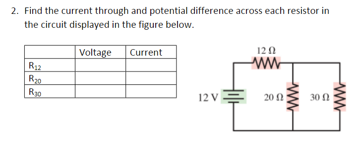 2. Find the current through and potential difference across each resistor in
the circuit displayed in the figure below.
R12
R₂0
R30
Voltage
Current
12 V
12 Ω
ww
20 Ω
ww
30 Ω
ww