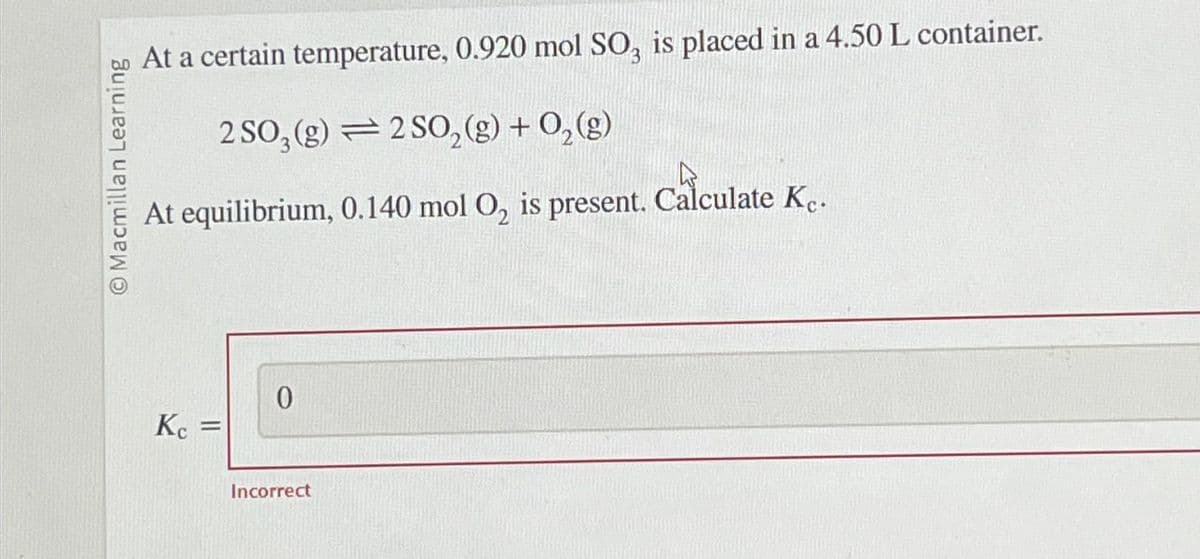O Macmillan Learning
At a certain temperature, 0.920 mol SO, is placed in a 4.50 L container.
2 SO₂ (g) 2 SO₂(g) + O₂(g)
At equilibrium,
Kc =
0
Incorrect
0.140 mol O, is present. Calculate Ke.