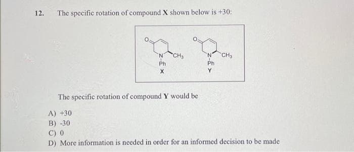 12.
The specific rotation of compound X shown below is +30:
'N
Ph
X
CH₂
The specific rotation of compound Y would be
A) +30
B) -30
'N CH3
Ph
C) 0
D) More information is needed in order for an informed decision to be made