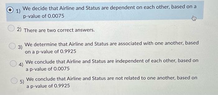 1)
We decide that Airline and Status are dependent on each other, based on a
p-value of 0.0075
2) There are two correct answers.
3)
We determine that Airline and Status are associated with one another, based
on a p-value of 0.9925
4)
We conclude that Airline and Status are independent of each other, based on
a p-value of 0.0075
5)
We conclude that Airline and Status are not related to one another, based on
a p-value of 0.9925