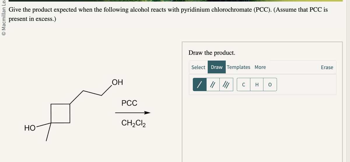 O Macmillan Lea
Give the product expected when the following alcohol reacts with pyridinium chlorochromate (PCC). (Assume that PCC is
present in excess.)
HO
OH
PCC
CH₂Cl₂
Draw the product.
Select Draw Templates More
/ ||| ||| C H O
Erase