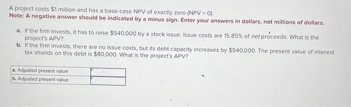 A project costs $1 million and has a base-case NPV of exactly zero (NPV = 0).
Note: A negative answer should be indicated by a minus sign. Enter your answers in dollars, not millions of dollars.
a. If the firm invests, it has to raise $540,000 by a stock issue. Issue costs are 15.85% of net proceeds. What is the
project's APV?
b. If the firm invests, there are no issue costs, but its debt capacity increases by $540,000. The present value of interest
tax shields on this debt is $80,000. What is the project's APV?
a. Adjusted present value
b. Adjusted present value