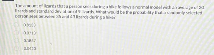 The amount of lizards that a person sees during a hike follows a normal model with an average of 20
lizards and standard deviation of 9 lizards. What would be the probability that a randomly selected
person sees between 35 and 43 lizards during a hike?
0000
0.8133
0.0713
0.1867
0.0423