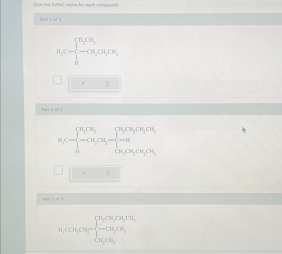 Give the IUPAC name for each compound.
Part 1 of 3
CH2CH3
H,C-C-CH2CH2CH₂
H
Part 2 of 3
CH2CH3
CH2CH2CH2CH3
HC-C-CH,CH, -C-H
Part 3 of 3
H
CH2CH2CH2CH
CH2CH2CH2CH3
H₂CCH2CH C-CH2CH₂
CH2CH3