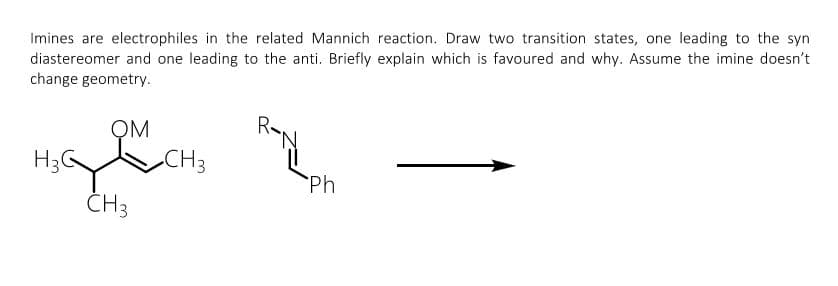 Imines are electrophiles in the related Mannich reaction. Draw two transition states, one leading to the syn
diastereomer and one leading to the anti. Briefly explain which is favoured and why. Assume the imine doesn't
change geometry.
OM
H3G
CH3
Ph
CH3