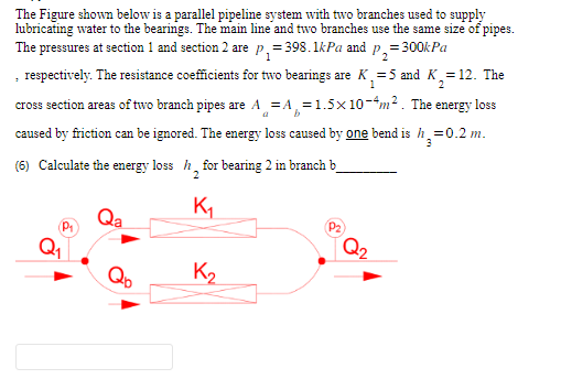 The Figure shown below is a parallel pipeline system with two branches used to supply
lubricating water to the bearings. The main line and two branches use the same size of pipes.
The pressures at section 1 and section 2 are p₁=398.1kPa and = 300kPa
P₂=
, respectively. The resistance coefficients for two bearings are K₁=5 and K₂= 12. The
2
cross section areas of two branch pipes are A = A=1.5x10-4m². The energy loss
a
b
caused by friction can be ignored. The energy loss caused by one bend is h₂=0.2 m.
3
(6) Calculate the energy loss h for bearing 2 in branch b
2
Qa
K₁
K₂
P₂
Q₂