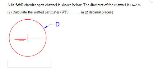 A half-full circular open channel is shown below. The diameter of the channel is D=2 m.
(2) Calculate the wetted perimeter (WP)
m (2 decimal places)
D