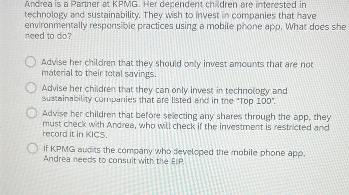 Andrea is a Partner at KPMG. Her dependent children are interested in
technology and sustainability. They wish to invest in companies that have
environmentally responsible practices using a mobile phone app. What does she
need to do?
Advise her children that they should only invest amounts that are not
material to their total savings.
Advise her children that they can only invest in technology and
sustainability companies that are listed and in the "Top 100".
Advise her children that before selecting any shares through the app, they
must check with Andrea, who will check if the investment is restricted and
record it in KICS.
If KPMG audits the company who developed the mobile phone app,
Andrea needs to consult with the EIP.