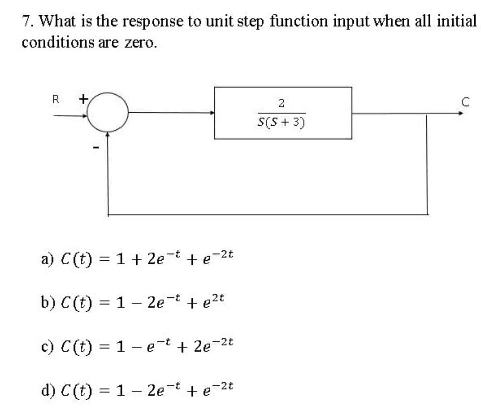 7. What is the response to unit step function input when all initial
conditions are zero.
R
+
2
S(S + 3)
a) C(t) = 1 + 2e-t +e-2t
b) C(t) = 1 – 2e-t + e2t
c) C(t) = 1 – et + 2e-2t
d) C(t) = 1 – 2e t + e-2t
