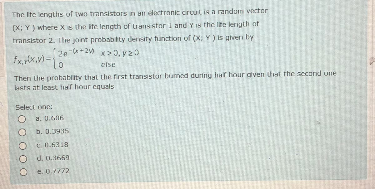 The life lengths of two transistors in an electronic circuit is a random vector
(X; Y) where X is the life length of transistor 1 and Y is the life length of
transistor 2. The joint probability density function of (X; Y) is given by
x 2 0, y 2 0
fx.,fx.v) = 20
else
Then the probability that the first transistor burned during half hour given that the second one
lasts at least half hour equals
Select one:
a. 0.606
b. 0.3935
C. 0.6318
d. 0.3669
e. 0.7772
