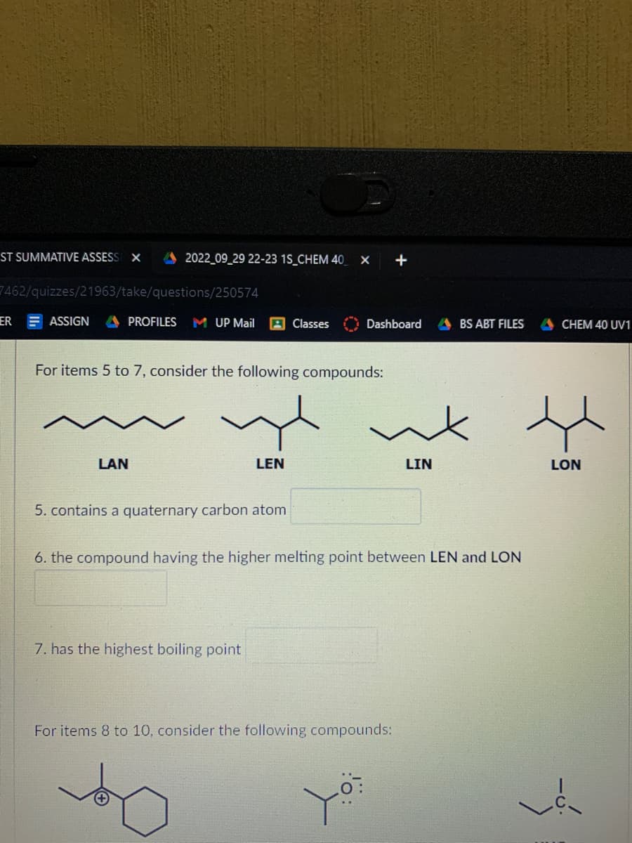 ST SUMMATIVE ASSESS X
7462/quizzes/21963/take/questions/250574
ER
ASSIGN
2022_09_29 22-23 1S_CHEM 40 X +
LAN
PROFILES M UP Mail
For items 5 to 7, consider the following compounds:
LEN
5. contains a quaternary carbon atom
Classes
7. has the highest boiling point
Dashboard
LIN
6. the compound having the higher melting point between LEN and LON
For items 8 to 10, consider the following compounds:
BS ABT FILES
CHEM 40 UV1
LON