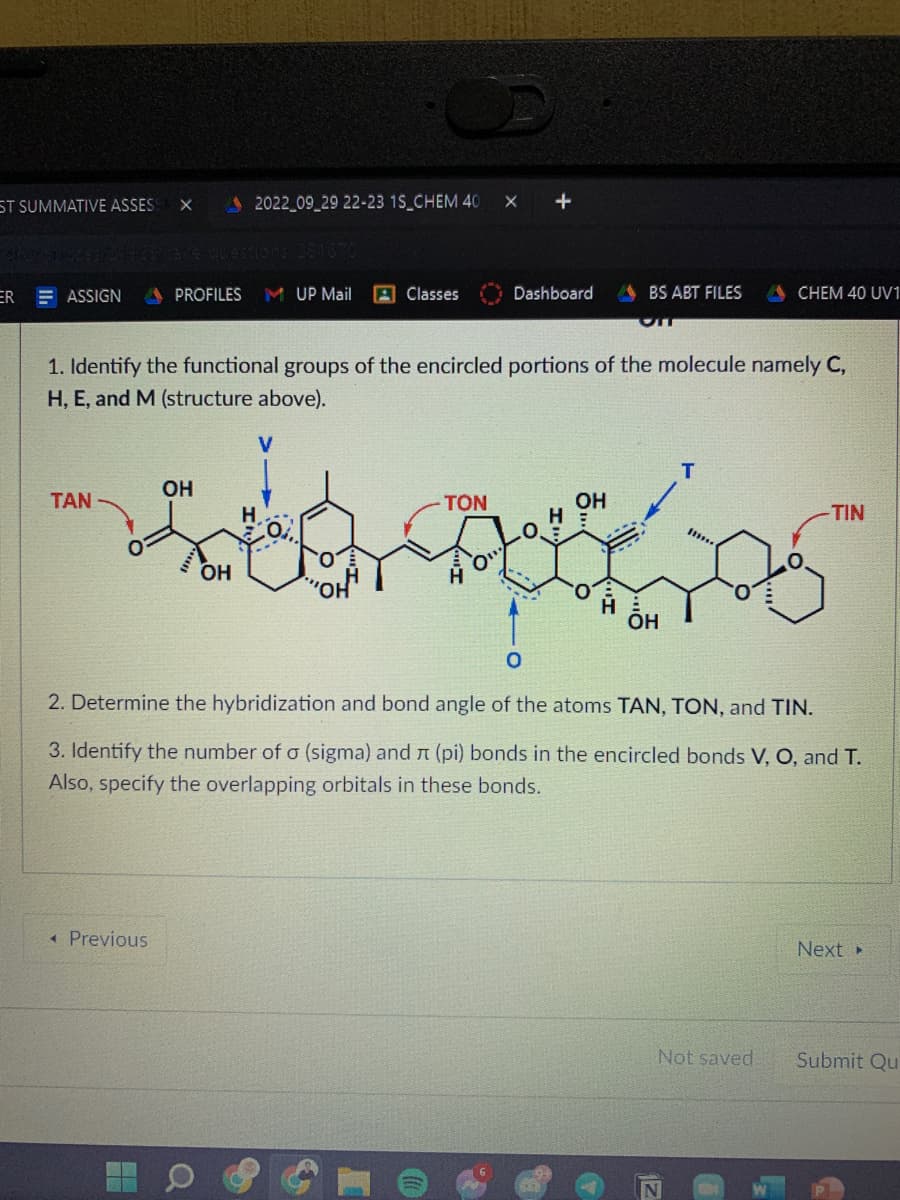 ST SUMMATIVE ASSESS X
ER ASSIGN
TAN
2022_09_29 22-23 1S_CHEM 40
< Previous
PROFILES MUP Mail
H
Classes
1. Identify the functional groups of the encircled portions of the molecule namely C,
H, E, and M (structure above).
V
OH
TON
OH
HE
. අව
OH
ÕH
X +
Dashboard ABS ABT FILES ACHEM 40 UV1
2. Determine the hybridization and bond angle of the atoms TAN, TON, and TIN.
3. Identify the number of a (sigma) and л (pi) bonds in the encircled bonds V, O, and T.
Also, specify the overlapping orbitals in these bonds.
183***
Not saved
N
-TIN
Next >
Submit Qu